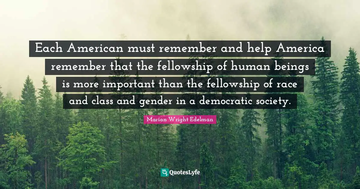 Each American must remember and help America remember that the fellowship of human beings is more important than the fellowship of race and class and gender in a democratic society.
