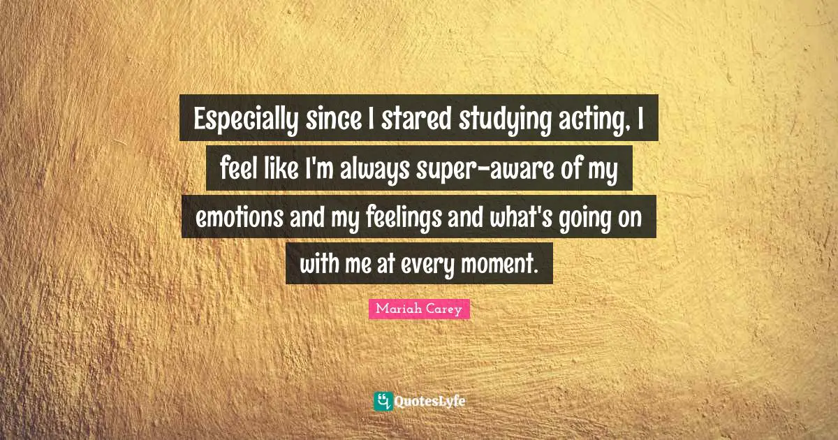 Especially since I stared studying acting, I feel like I'm always super-aware of my emotions and my feelings and what's going on with me at every moment.