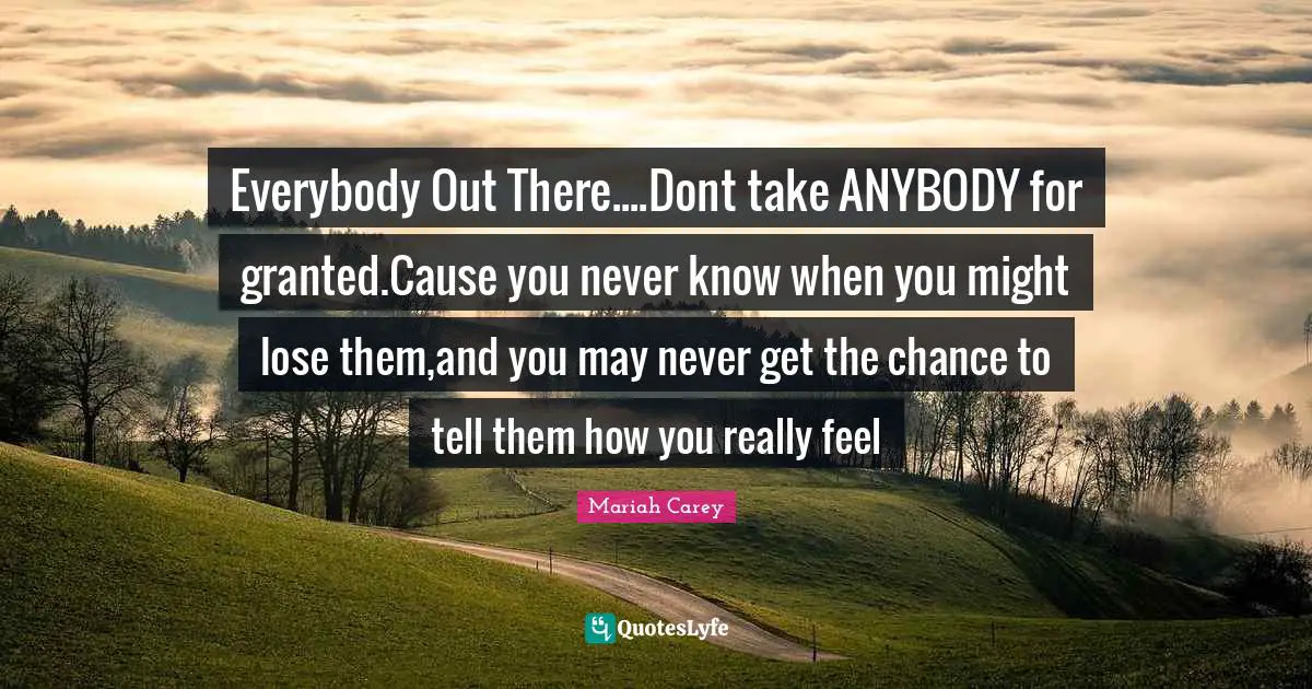 Mariah Carey Quotes: "Everybody Out There....Dont take ANYBODY for granted.Cause you never know when you might lose them,and you may never get the chance to tell them how you really feel"