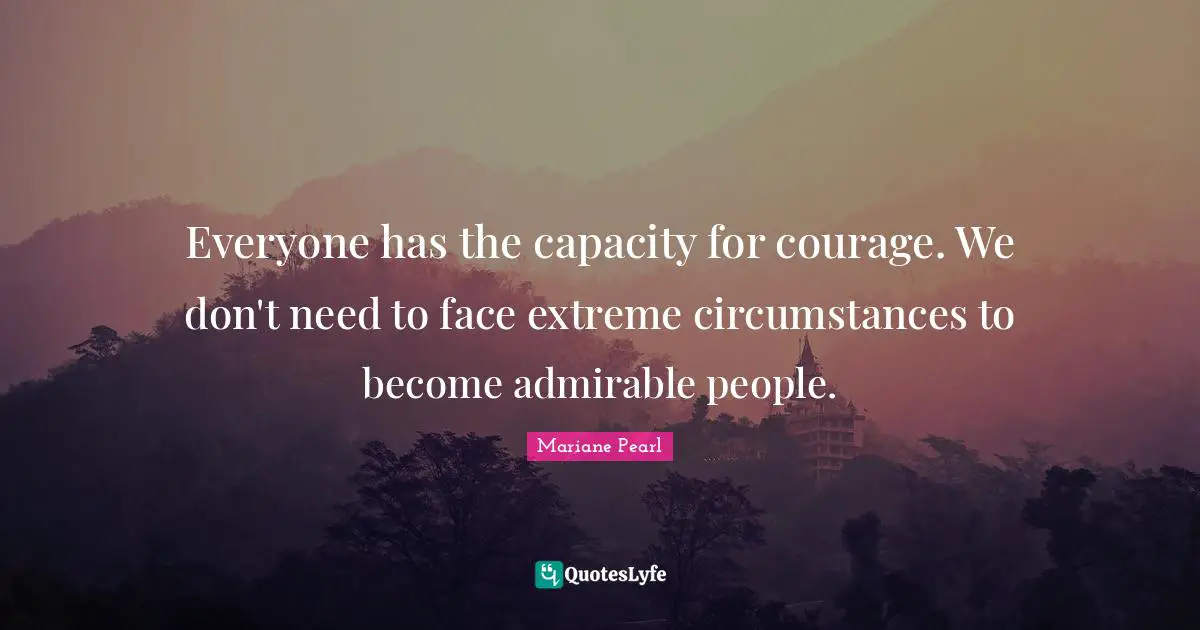 Everyone has the capacity for courage. We don't need to face extreme circumstances to become admirable people.