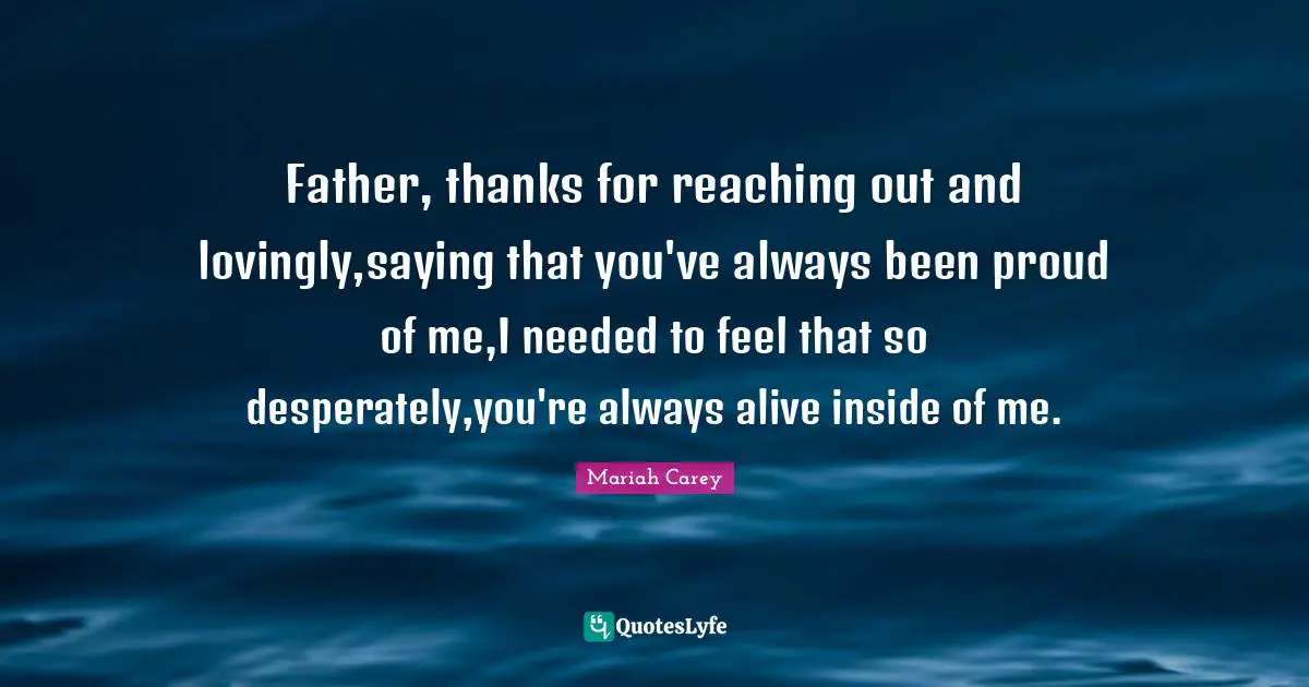 Father, thanks for reaching out and lovingly,saying that you've always been proud of me,I needed to feel that so desperately,you're always alive inside of me.