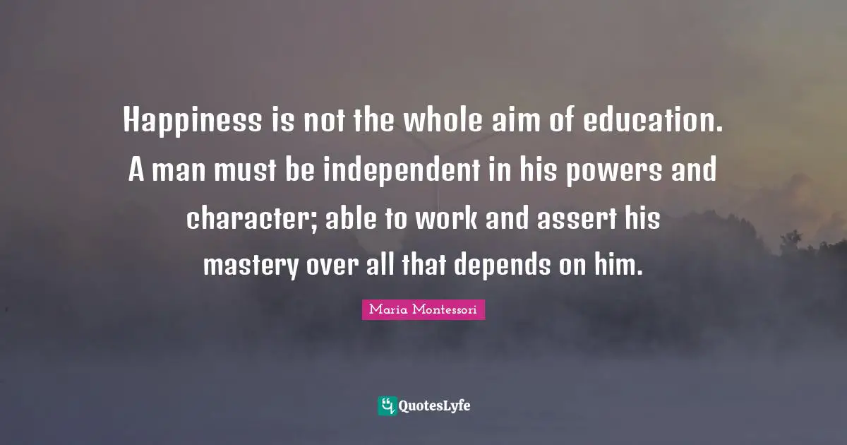 Happiness is not the whole aim of education. A man must be independent in his powers and character; able to work and assert his mastery over all that depends on him.