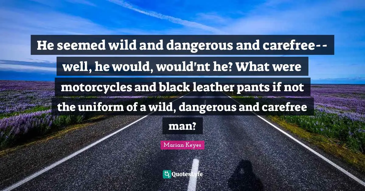 Marian Keyes Quotes: "He seemed wild and dangerous and carefree--well, he would, would'nt he? What were motorcycles and black leather pants if not the uniform of a wild, dangerous and carefree man?"