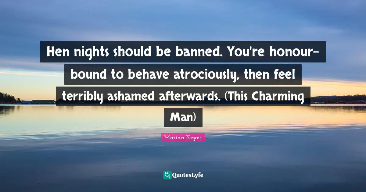 Marian Keyes Quotes: "Hen nights should be banned. You're honour-bound to behave atrociously, then feel terribly ashamed afterwards. (This Charming Man)"