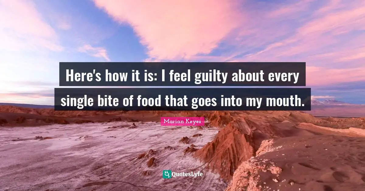 Marian Keyes Quotes: "Here's how it is: I feel guilty about every single bite of food that goes into my mouth."