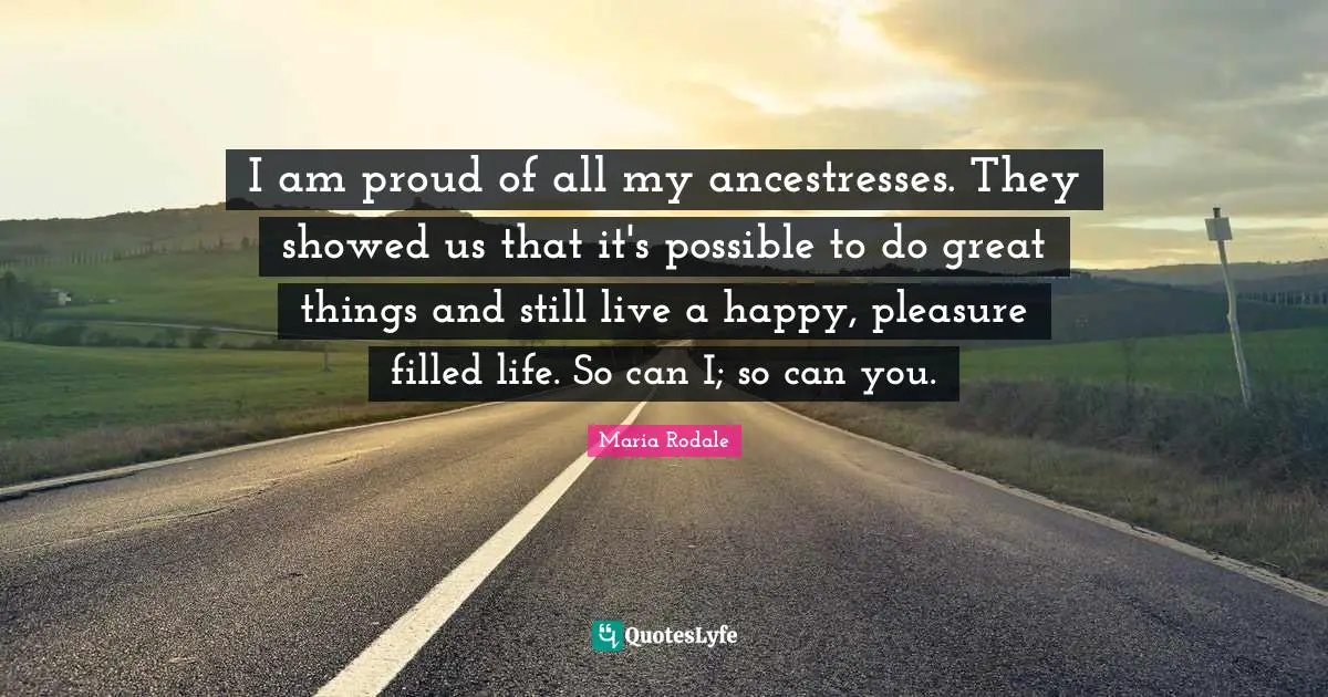 I am proud of all my ancestresses. They showed us that it's possible to do great things and still live a happy, pleasure filled life. So can I; so can you.