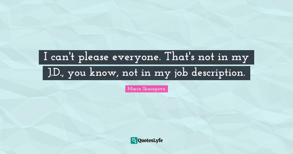 I can't please everyone. That's not in my J.D., you know, not in my job description.