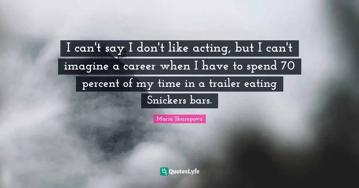 I can't say I don't like acting, but I can't imagine a career when I have to spend 70 percent of my time in a trailer eating Snickers bars.