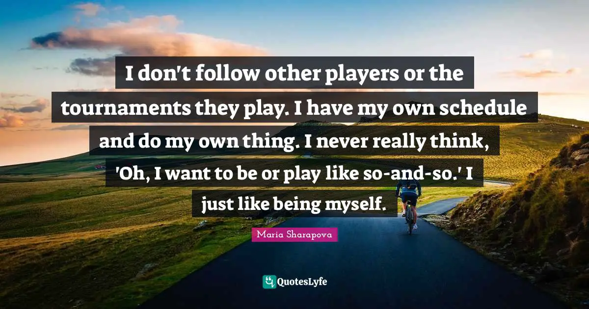 I don't follow other players or the tournaments they play. I have my own schedule and do my own thing. I never really think, 'Oh, I want to be or play like so-and-so.' I just like being myself.