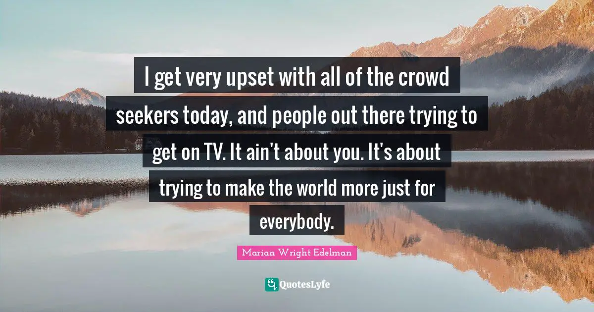 I get very upset with all of the crowd seekers today, and people out there trying to get on TV. It ain't about you. It's about trying to make the world more just for everybody.