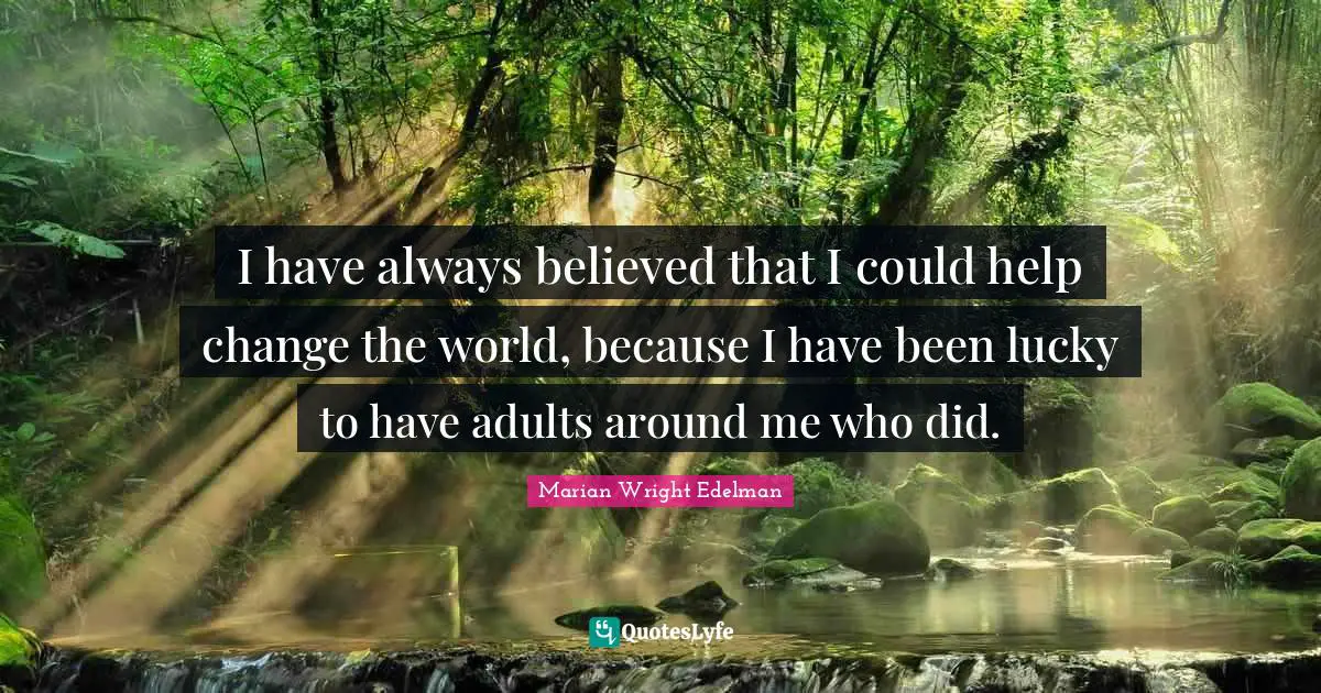 I have always believed that I could help change the world, because I have been lucky to have adults around me who did.