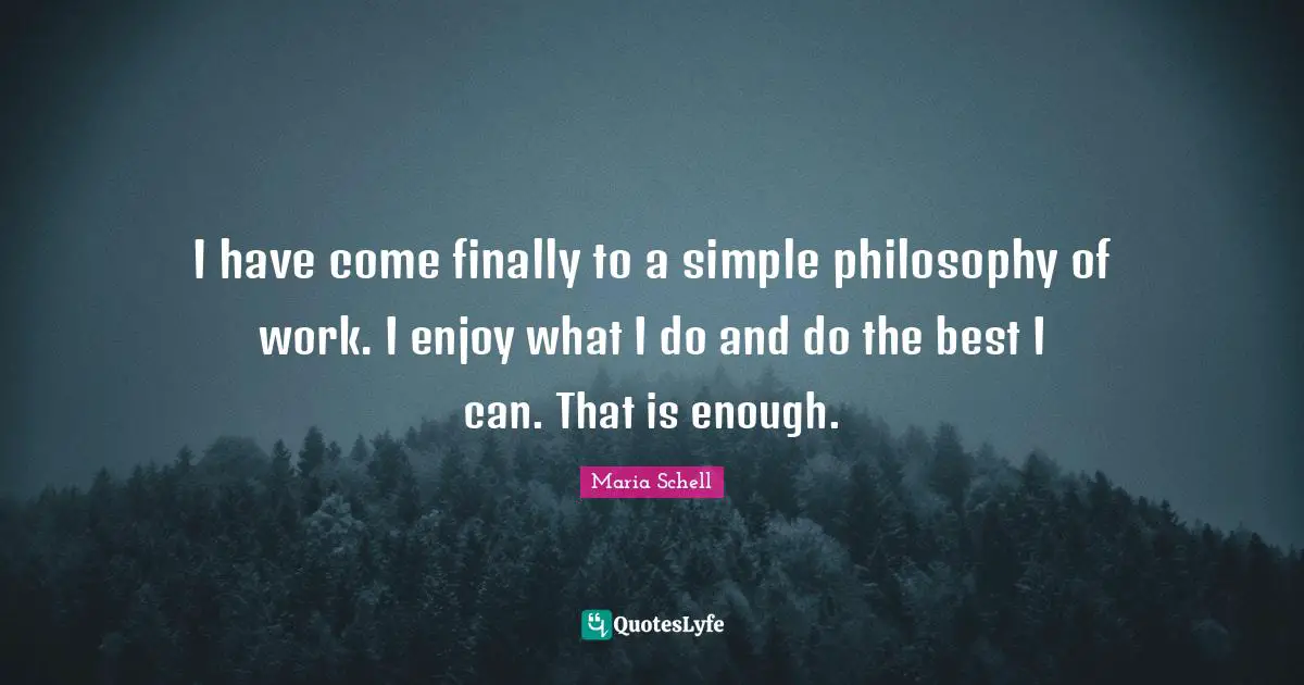 I have come finally to a simple philosophy of work. I enjoy what I do and do the best I can. That is enough.