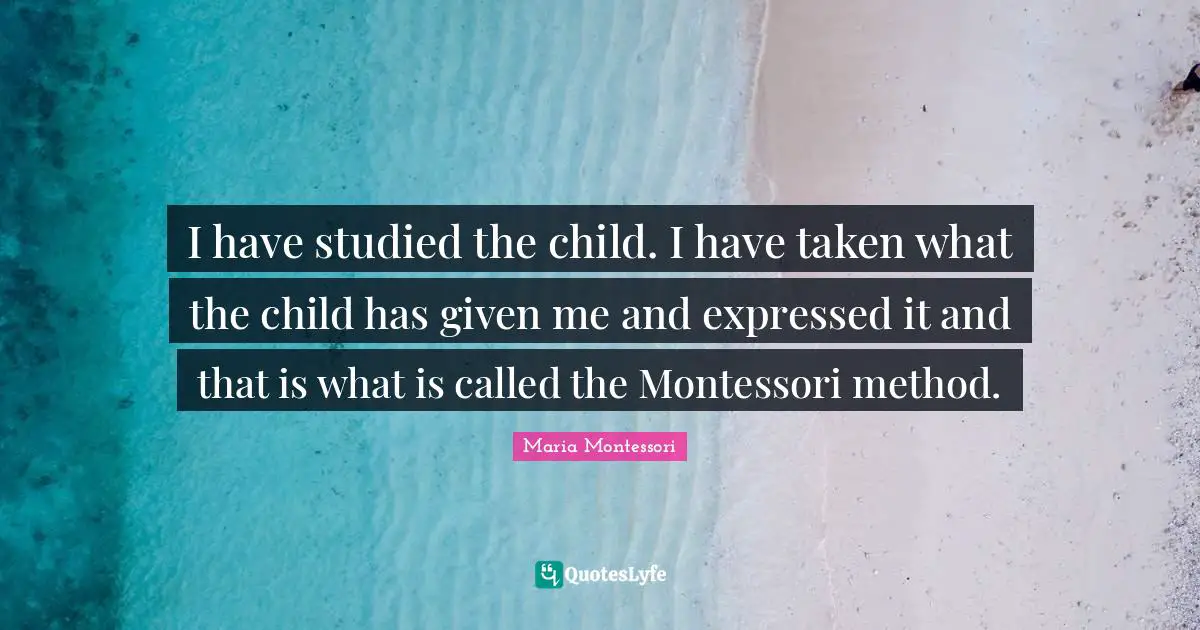 I have studied the child. I have taken what the child has given me and expressed it and that is what is called the Montessori method.