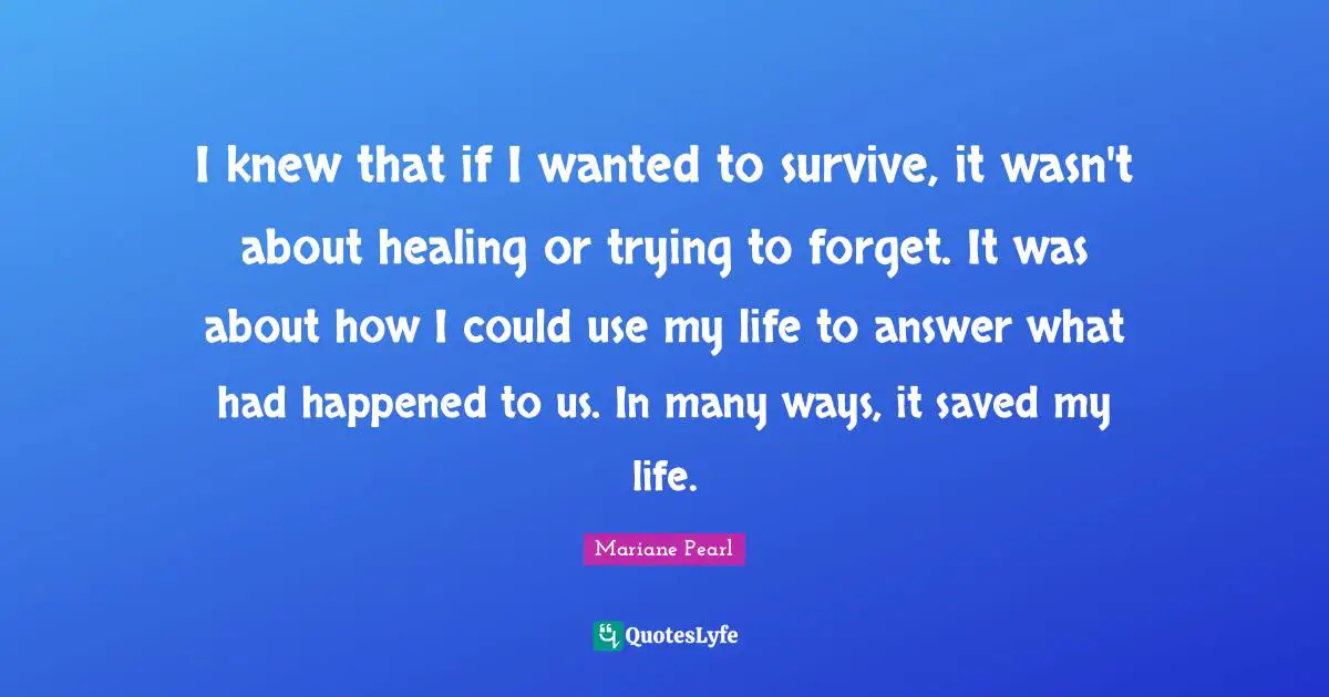 I knew that if I wanted to survive, it wasn't about healing or trying to forget. It was about how I could use my life to answer what had happened to us. In many ways, it saved my life.