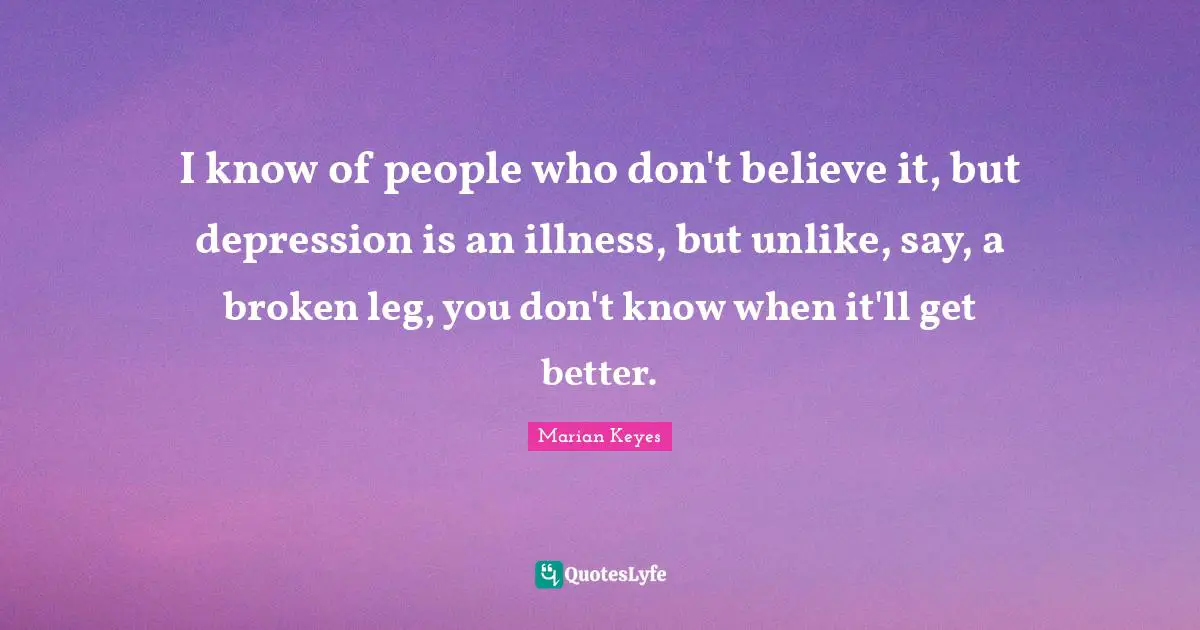 I know of people who don't believe it, but depression is an illness, but unlike, say, a broken leg, you don't know when it'll get better.