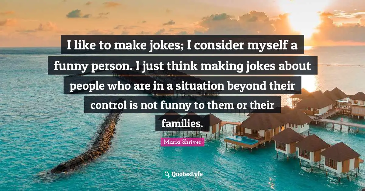 I like to make jokes; I consider myself a funny person. I just think making jokes about people who are in a situation beyond their control is not funny to them or their families.