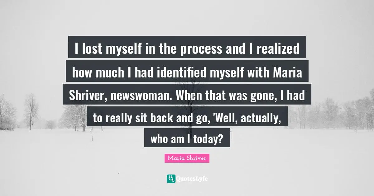 Lost Myself Quotes: "I lost myself in the process and I realized how much I had identified myself with Maria Shriver, newswoman. When that was gone, I had to really sit back and go, 'Well, actually, who am I today?"