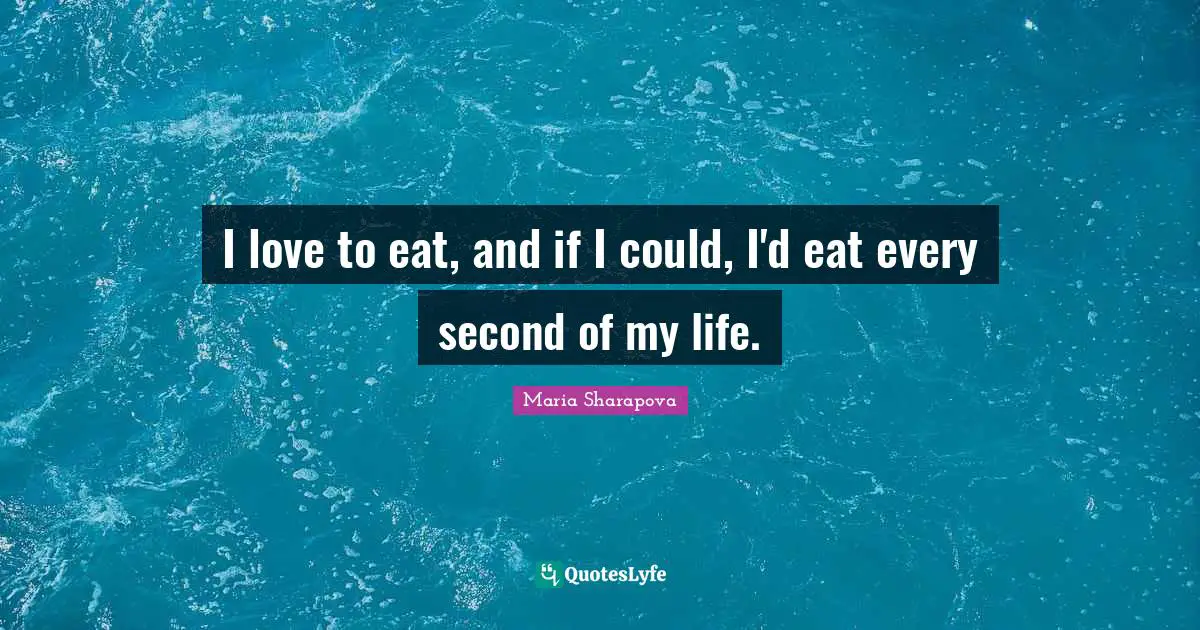 I love to eat, and if I could, I'd eat every second of my life.