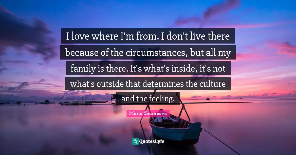 I love where I'm from. I don't live there because of the circumstances, but all my family is there. It's what's inside, it's not what's outside that determines the culture and the feeling.