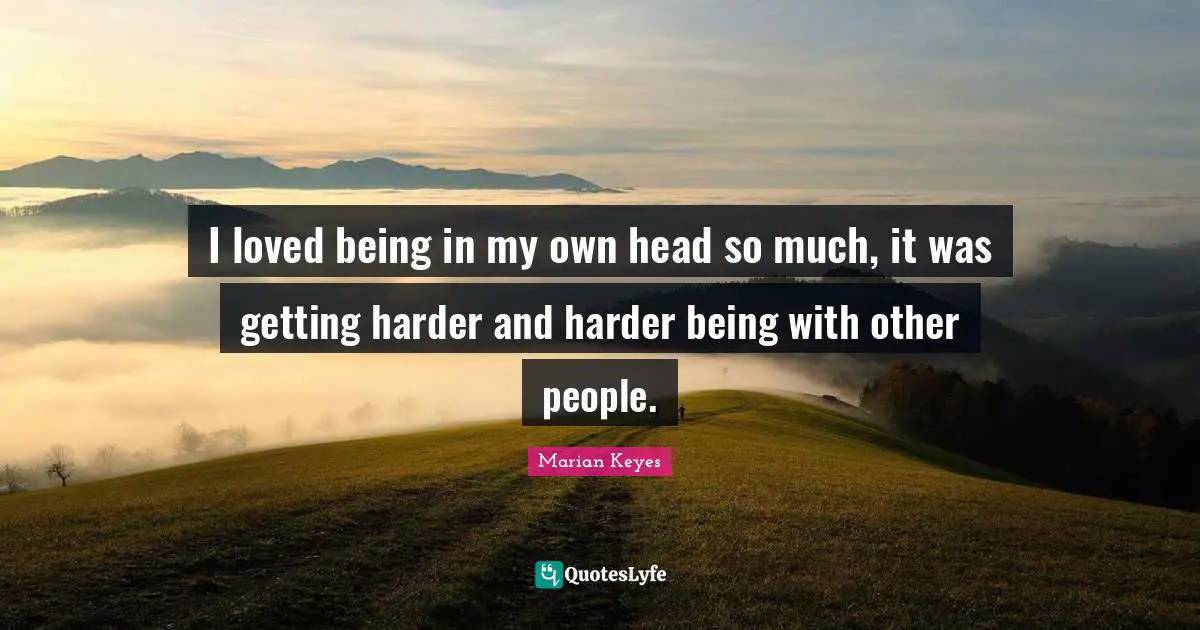 I loved being in my own head so much, it was getting harder and harder being with other people.