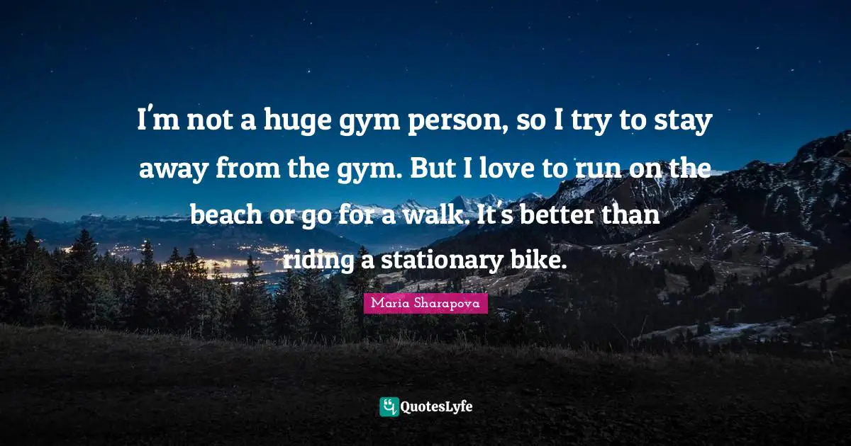 I'm not a huge gym person, so I try to stay away from the gym. But I love to run on the beach or go for a walk. It's better than riding a stationary bike.
