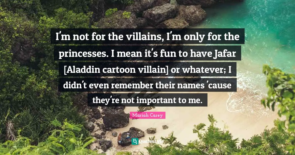 I'm not for the villains, I'm only for the princesses. I mean it's fun to have Jafar [Aladdin cartoon villain] or whatever; I didn't even remember their names 'cause they're not important to me.