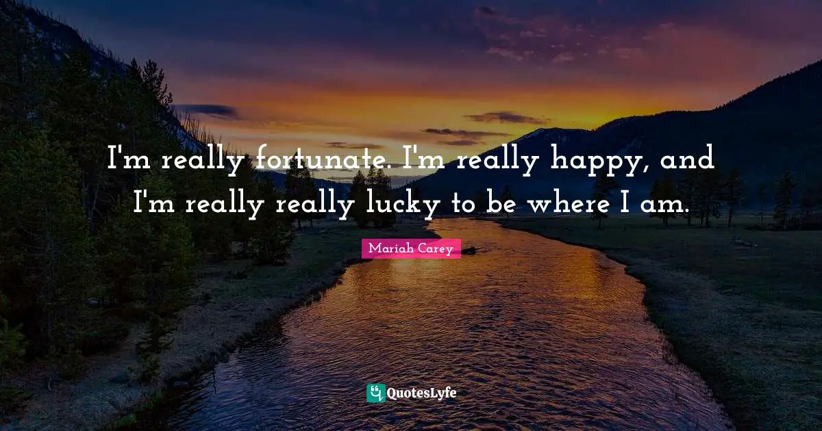 I'm really fortunate. I'm really happy, and I'm really really lucky to be where I am.