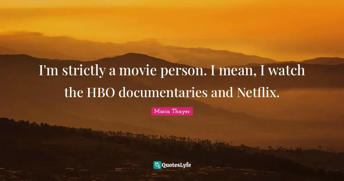 I'm strictly a movie person. I mean, I watch the HBO documentaries and Netflix.