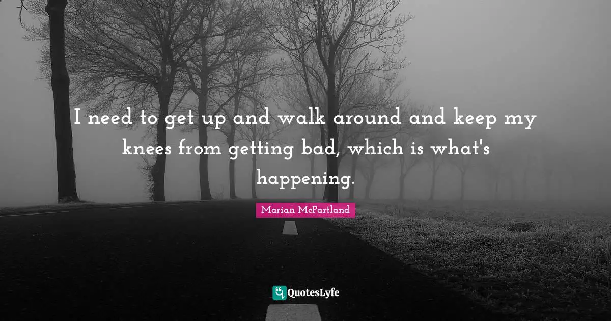 I need to get up and walk around and keep my knees from getting bad, which is what's happening.