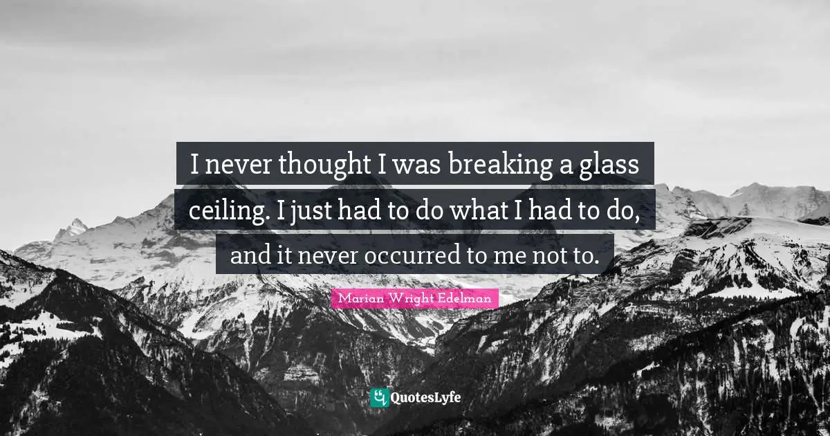 I never thought I was breaking a glass ceiling. I just had to do what I had to do, and it never occurred to me not to.