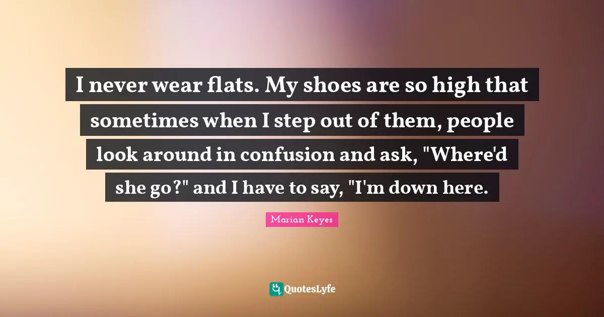 I never wear flats. My shoes are so high that sometimes when I step out of them, people look around in confusion and ask, "Where'd she go?" and I have to say, "I'm down here.