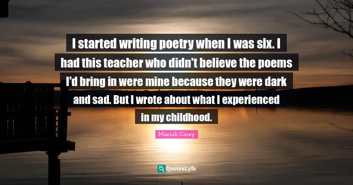 I started writing poetry when I was six. I had this teacher who didn't believe the poems I'd bring in were mine because they were dark and sad. But I wrote about what I experienced in my childhood.