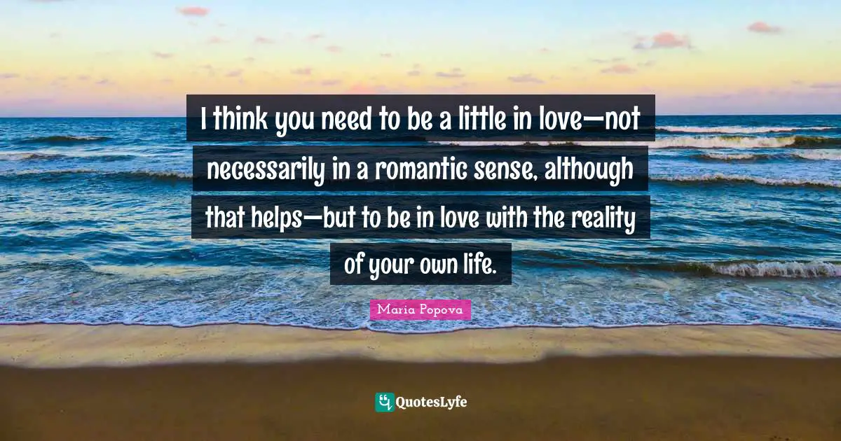 I think you need to be a little in love—not necessarily in a romantic sense, although that helps—but to be in love with the reality of your own life.