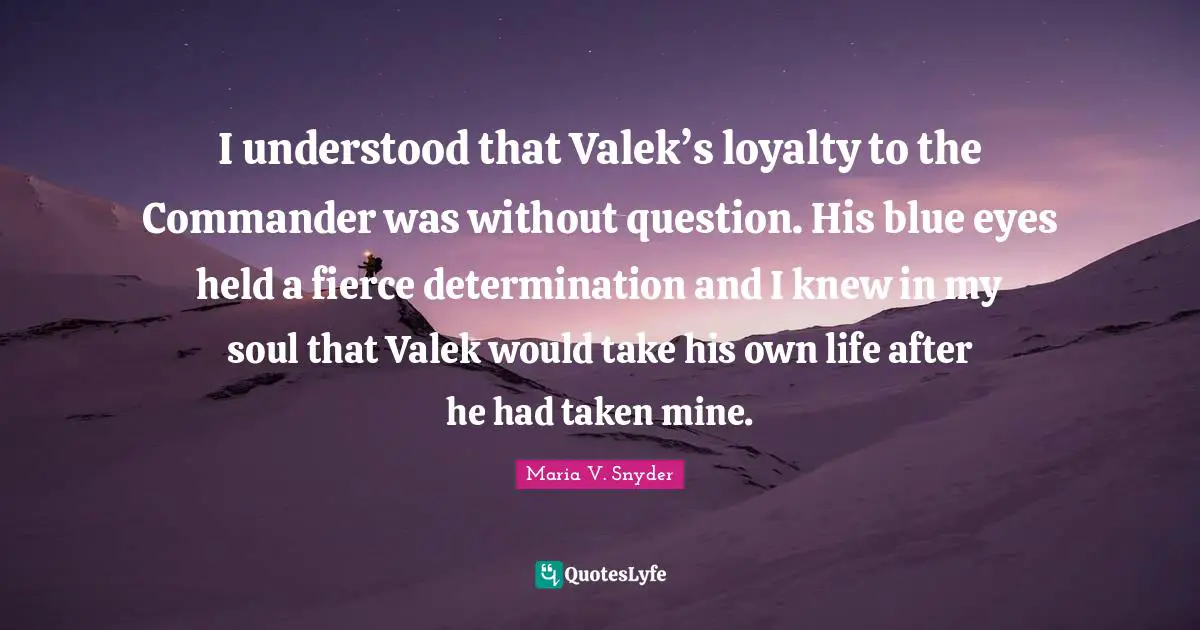 I understood that Valek’s loyalty to the Commander was without question. His blue eyes held a fierce determination and I knew in my soul that Valek would take his own life after he had taken mine.