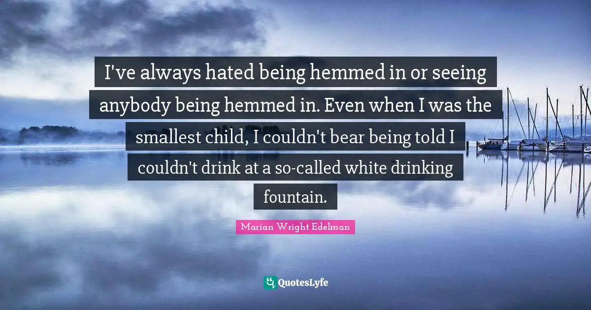 I've always hated being hemmed in or seeing anybody being hemmed in. Even when I was the smallest child, I couldn't bear being told I couldn't drink at a so-called white drinking fountain.