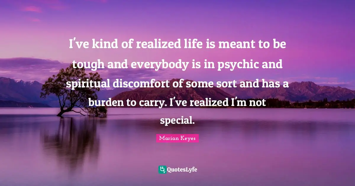 I've kind of realized life is meant to be tough and everybody is in psychic and spiritual discomfort of some sort and has a burden to carry. I've realized I'm not special.