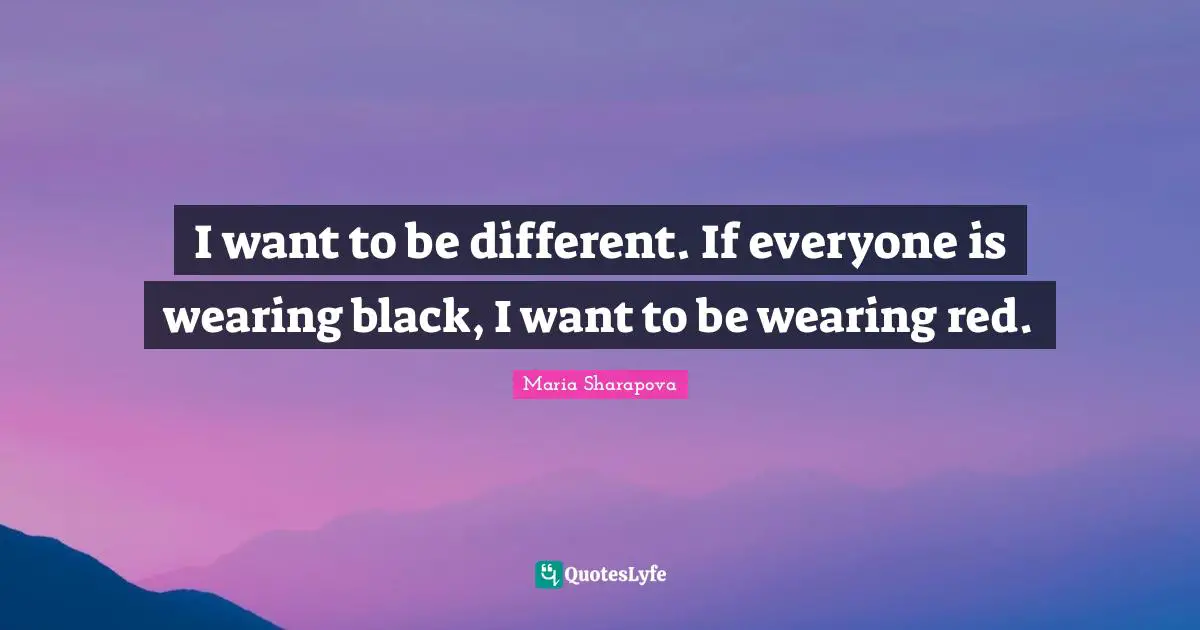 I want to be different. If everyone is wearing black, I want to be wearing red.