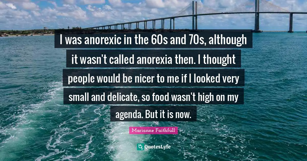 I was anorexic in the 60s and 70s, although it wasn't called anorexia then. I thought people would be nicer to me if I looked very small and delicate, so food wasn't high on my agenda. But it is now.