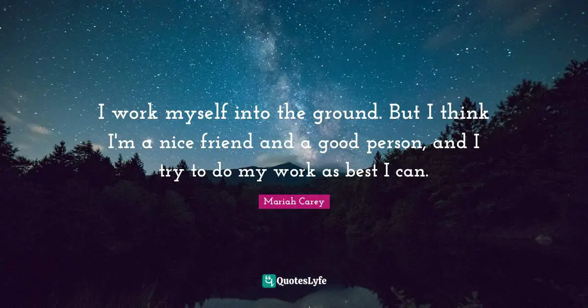 I work myself into the ground. But I think I'm a nice friend and a good person, and I try to do my work as best I can.
