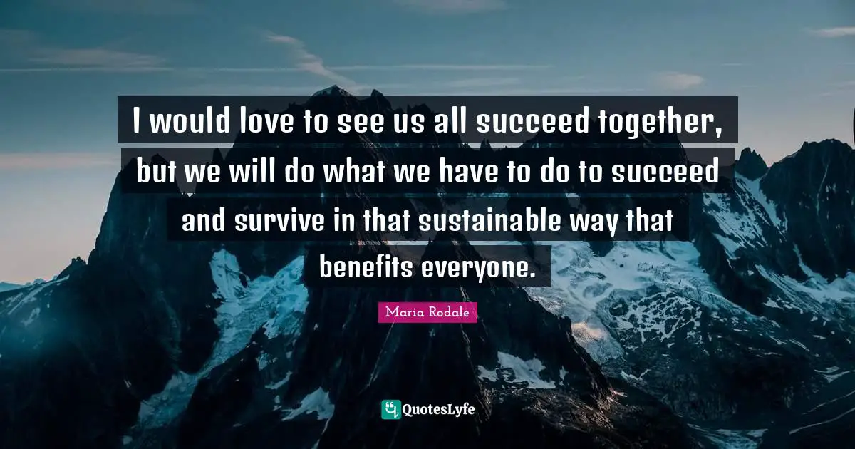 I would love to see us all succeed together, but we will do what we have to do to succeed and survive in that sustainable way that benefits everyone.