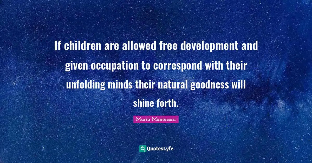If children are allowed free development and given occupation to correspond with their unfolding minds their natural goodness will shine forth.