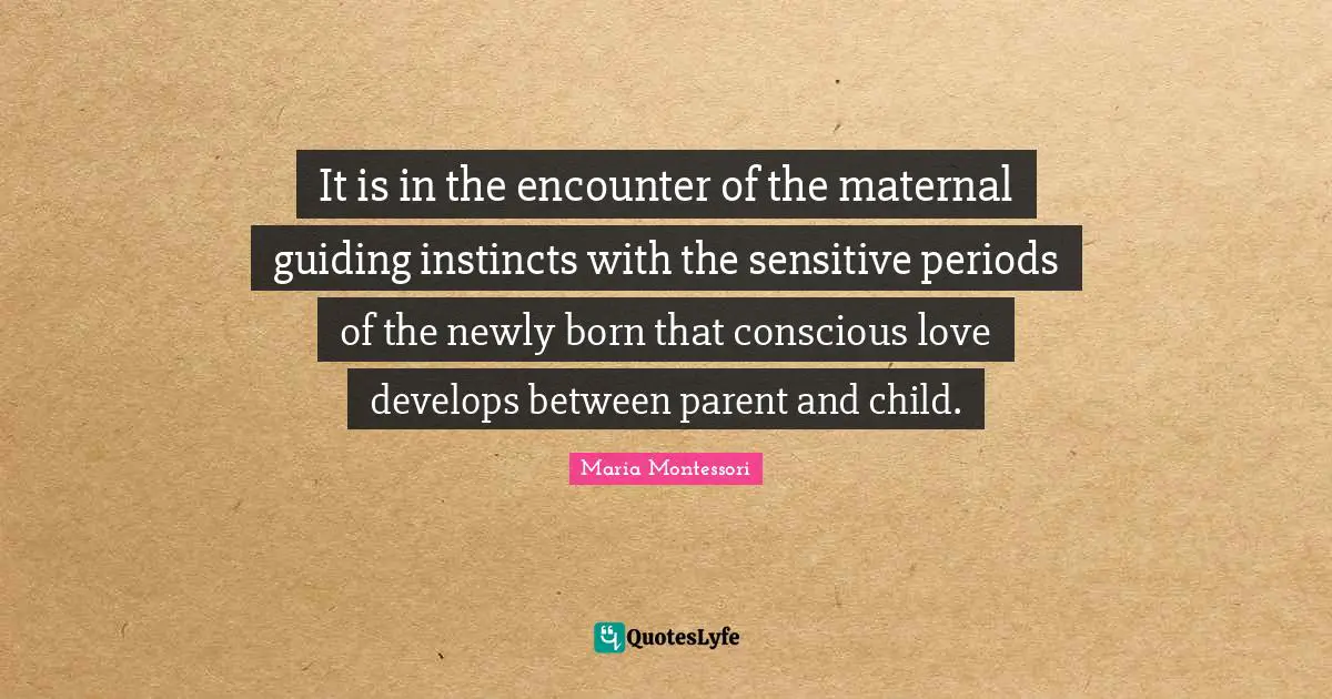 It is in the encounter of the maternal guiding instincts with the sensitive periods of the newly born that conscious love develops between parent and child.
