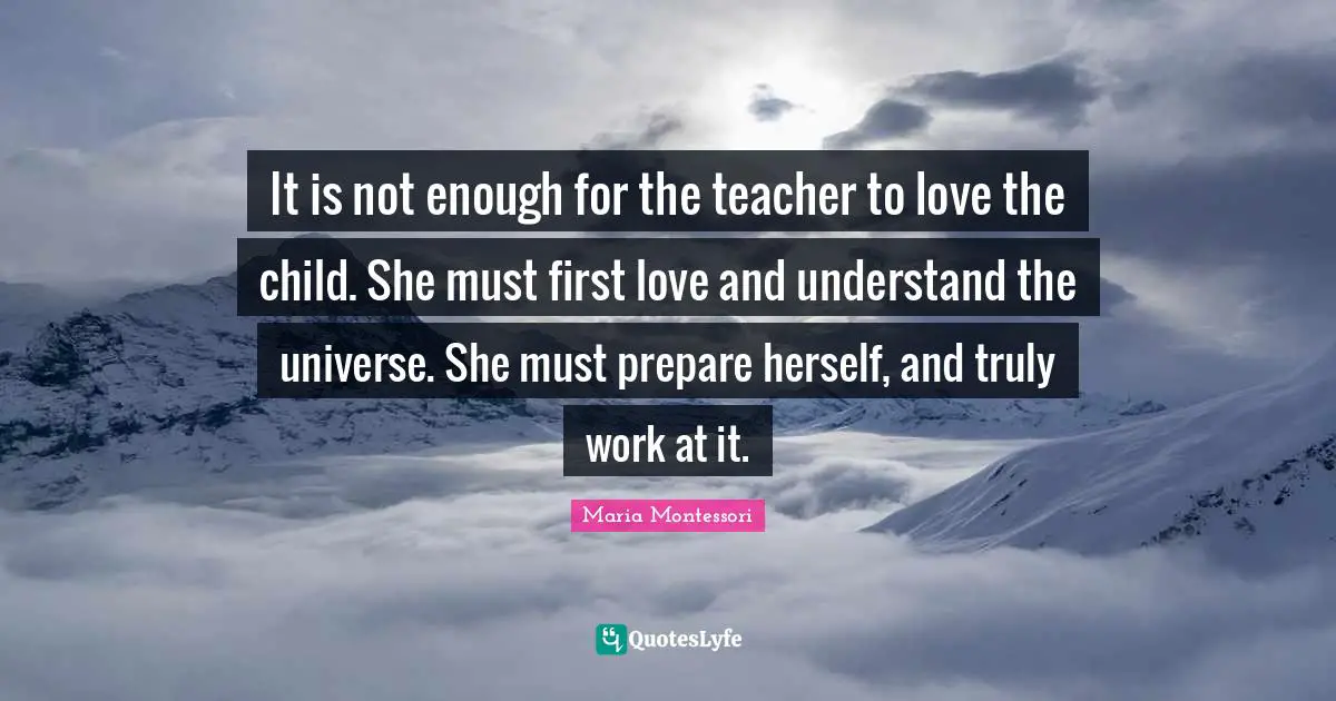 It is not enough for the teacher to love the child. She must first love and understand the universe. She must prepare herself, and truly work at it.
