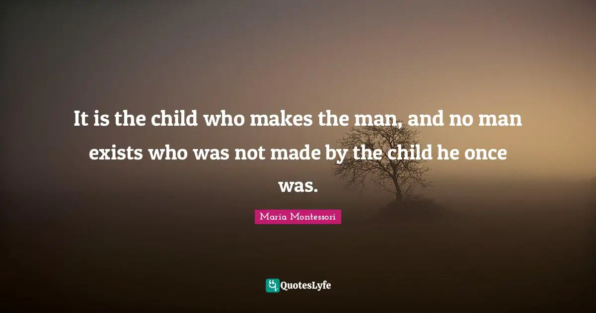 It is the child who makes the man, and no man exists who was not made by the child he once was.