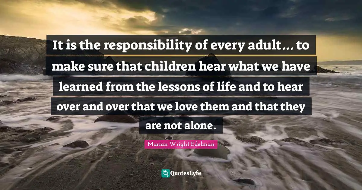 It is the responsibility of every adult... to make sure that children hear what we have learned from the lessons of life and to hear over and over that we love them and that they are not alone.