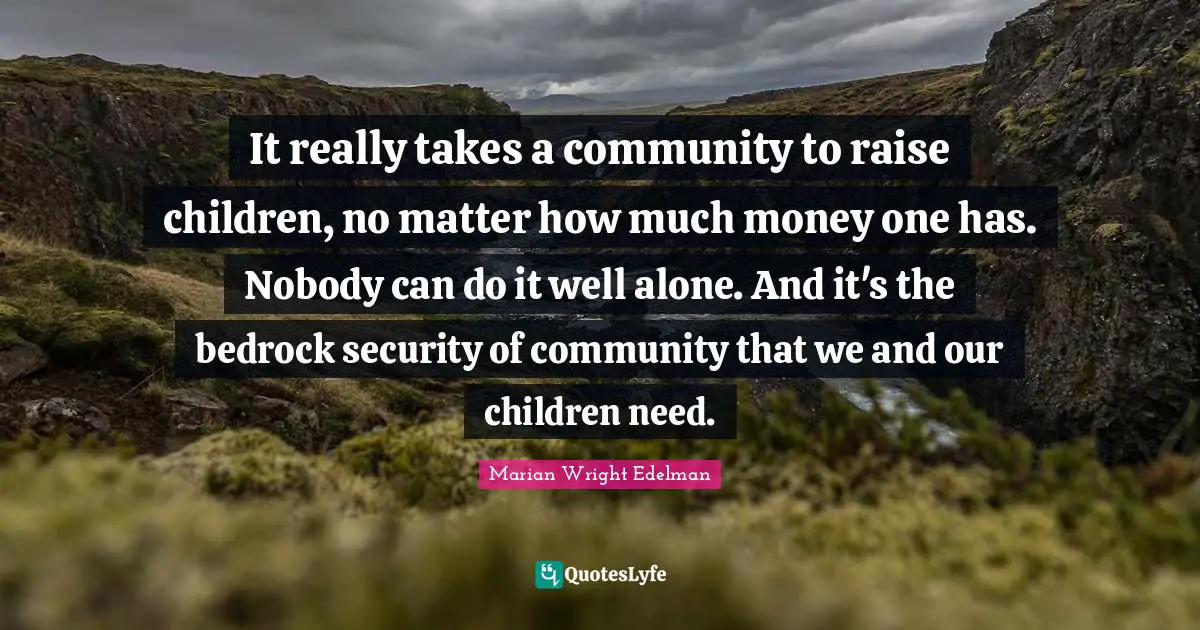 It really takes a community to raise children, no matter how much money one has. Nobody can do it well alone. And it's the bedrock security of community that we and our children need.