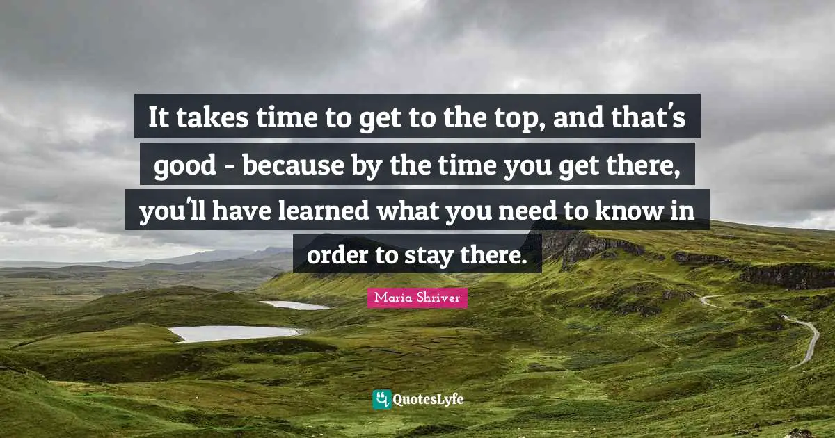 It takes time to get to the top, and that's good - because by the time you get there, you'll have learned what you need to know in order to stay there.