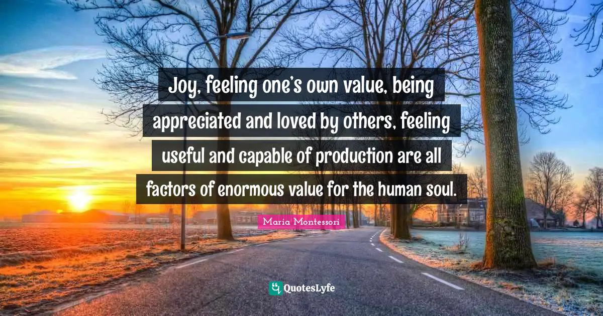 Maria Montessori Quotes: Joy, feeling one’s own value, being appreciated and loved by others, feeling useful and capable of production are all factors of enormous value for the human soul.