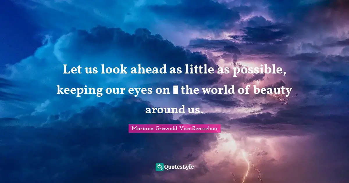 Let us look ahead as little as possible, keeping our eyes on  the world of beauty around us.