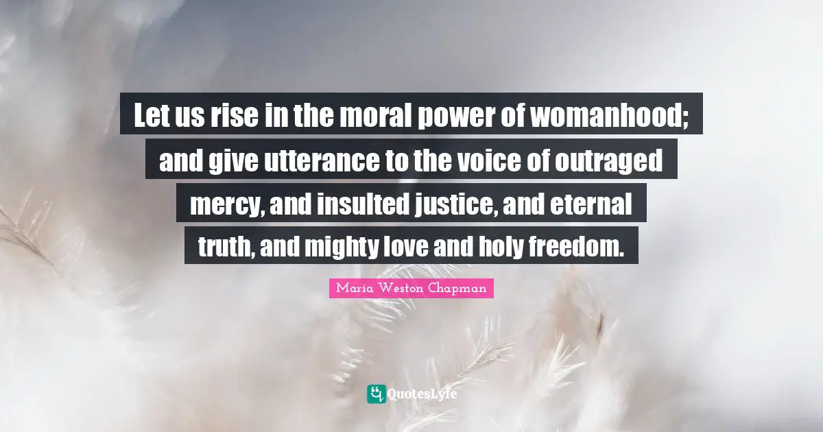 Let us rise in the moral power of womanhood; and give utterance to the voice of outraged mercy, and insulted justice, and eternal truth, and mighty love and holy freedom.